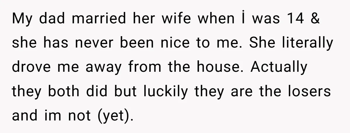 My dad married her wife when İ was 14 & she has never been nice to me. She literally drove me away from the house. Actually they both did but...