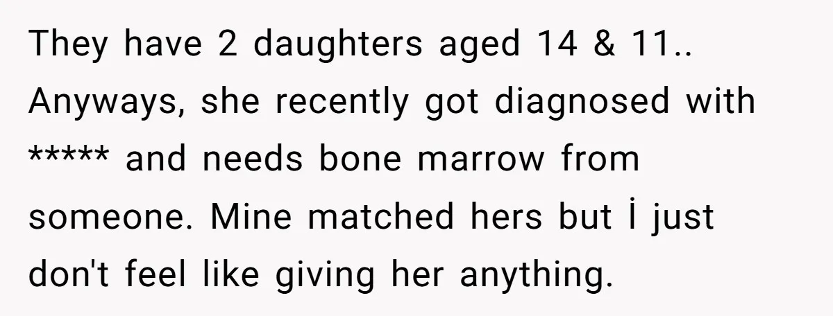 They have 2 daughters aged 14 & 11.. Anyways, she recently got diagnosed with ***** and needs bone marrow from someone. Mine matched hers but İ just don't feel like...