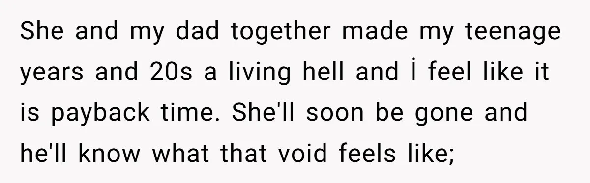 She and my dad together made my teenage years and 20s a living hell and İ feel like it is payback time. She'll soon be gone and he'll know what...