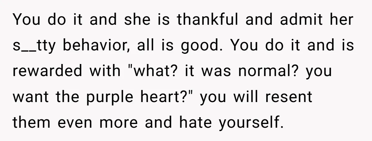 You do it and she is thankful and admit her s__tty behavior, all is good. You do it and is rewarded with "what? it was normal? you want the purple...