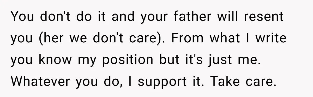 You don't do it and your father will resent you (her we don't care). From what I write you know my position but it's just me. Whatever you do, I...