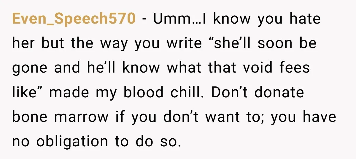 Even_Speech570 − Umm…I know you hate her but the way you write “she’ll soon be gone and he’ll know what that void fees like” made my blood chill. Don’t donate...