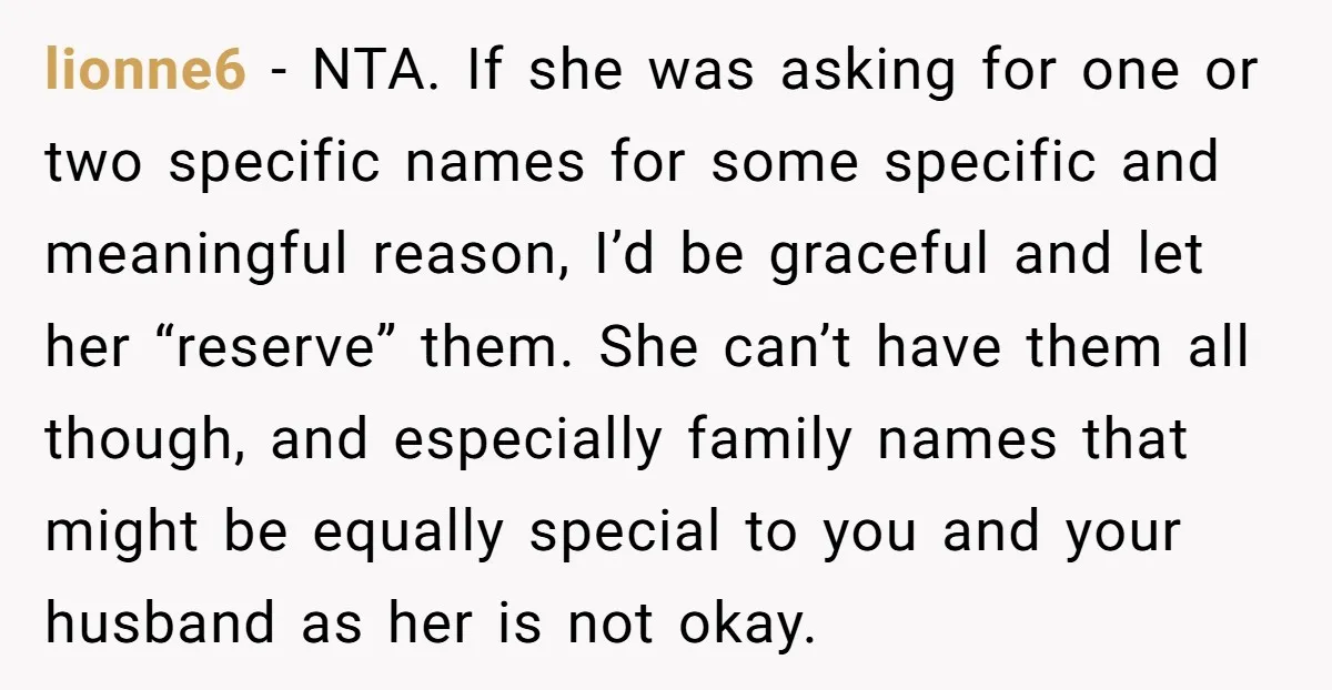 lionne6 - NTA. If she was asking for one or two specific names for some specific and meaningful reason, I’d be graceful and let her “reserve” them. She can’t have...