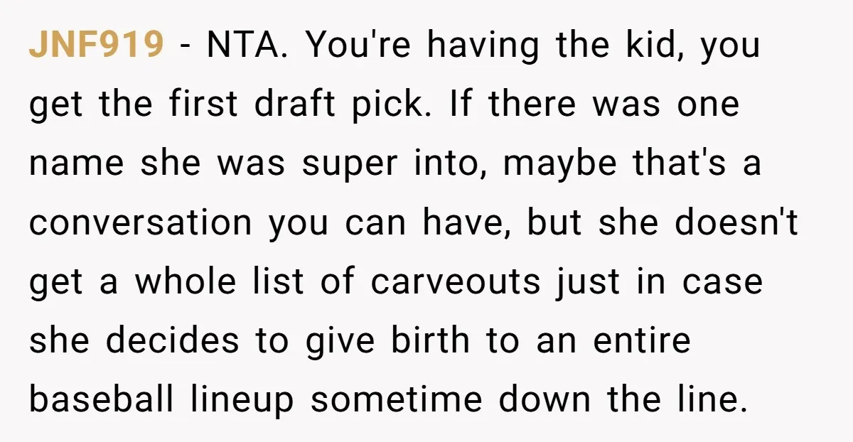 JNF919 - NTA. You're having the kid, you get the first draft pick. If there was one name she was super into, maybe that's a conversation you can have, but...