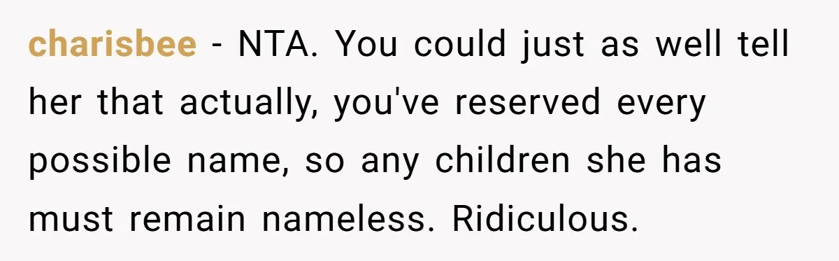 charisbee - NTA. You could just as well tell her that actually, you've reserved every possible name, so any children she has must remain nameless. Ridiculous.