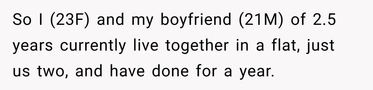 So I (23F) and my boyfriend (21M) of 2.5 years currently live together in a flat, just us two, and have done for a year.