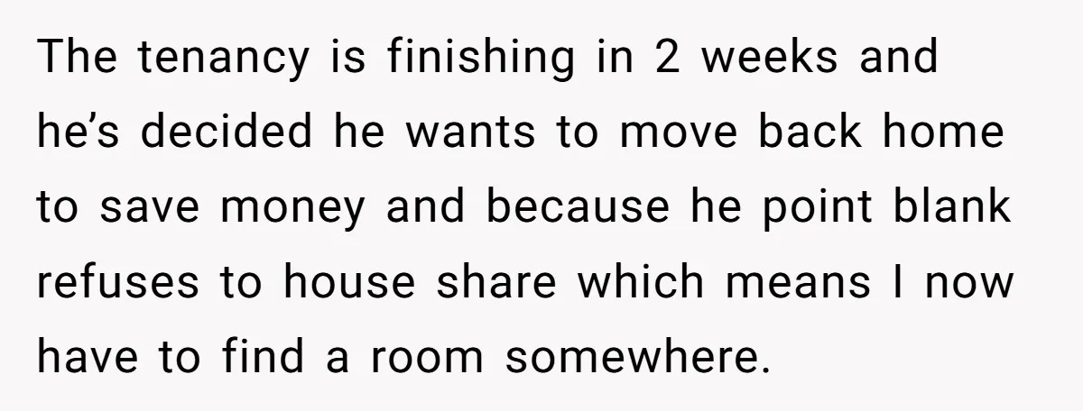 The tenancy is finishing in 2 weeks and he’s decided he wants to move back home to save money and because he point blank refuses to house share which means...