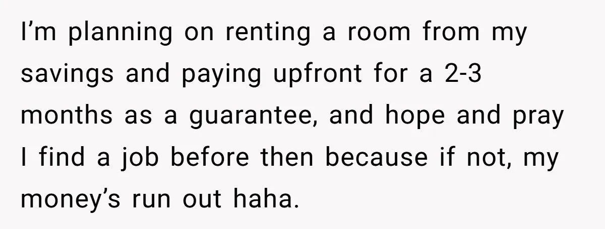 I’m planning on renting a room from my savings and paying upfront for a 2-3 months as a guarantee, and hope and pray I find a job before then because...