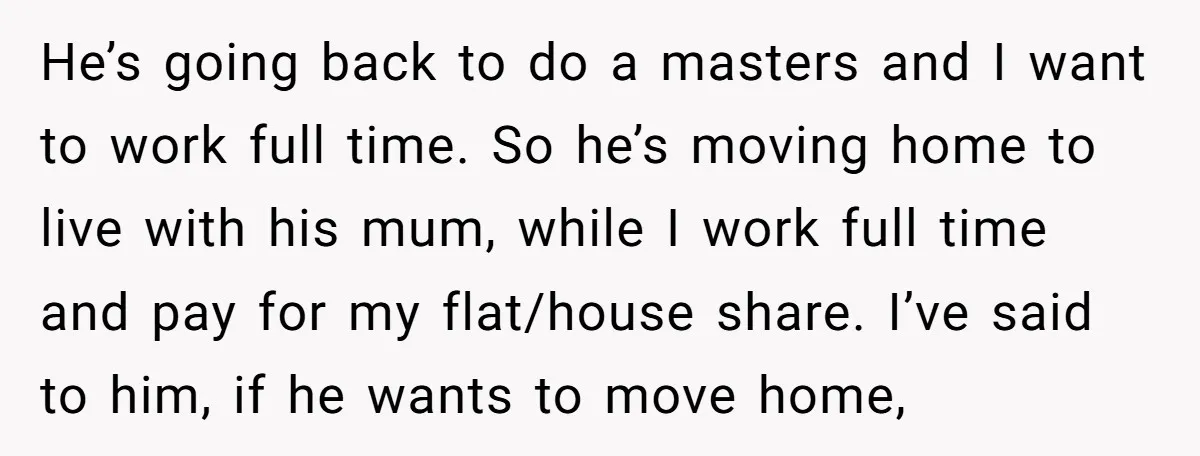 He’s going back to do a masters and I want to work full time. So he’s moving home to live with his mum, while I work full time and pay...