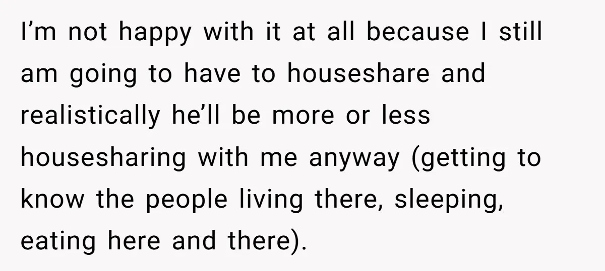I’m not happy with it at all because I still am going to have to houseshare and realistically he’ll be more or less housesharing with me anyway (getting to know...