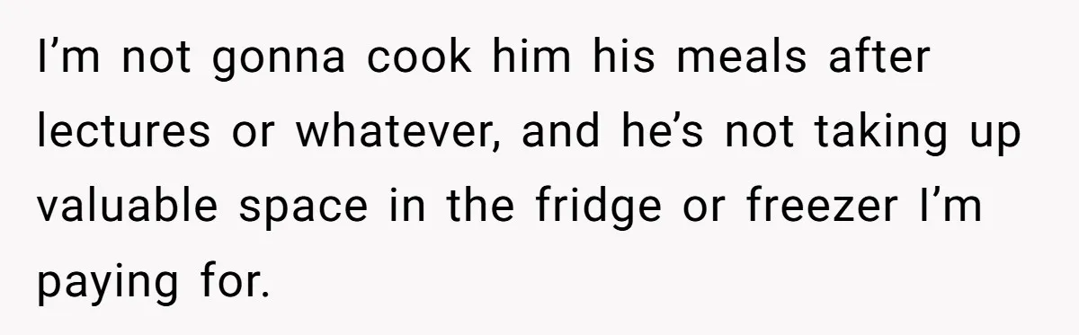 I’m not gonna cook him his meals after lectures or whatever, and he’s not taking up valuable space in the fridge or freezer I’m paying for.
