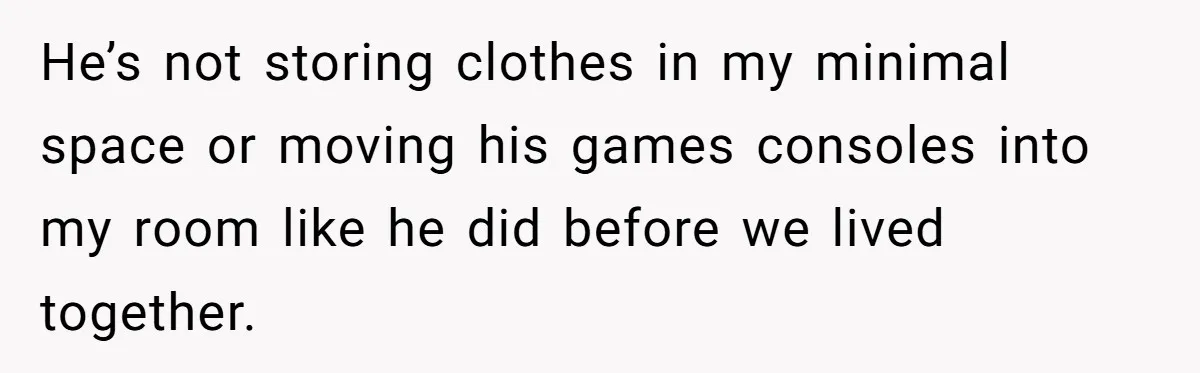 He’s not storing clothes in my minimal space or moving his games consoles into my room like he did before we lived together.