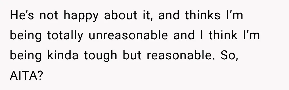 He’s not happy about it, and thinks I’m being totally unreasonable and I think I’m being kinda tough but reasonable. So, AITA?