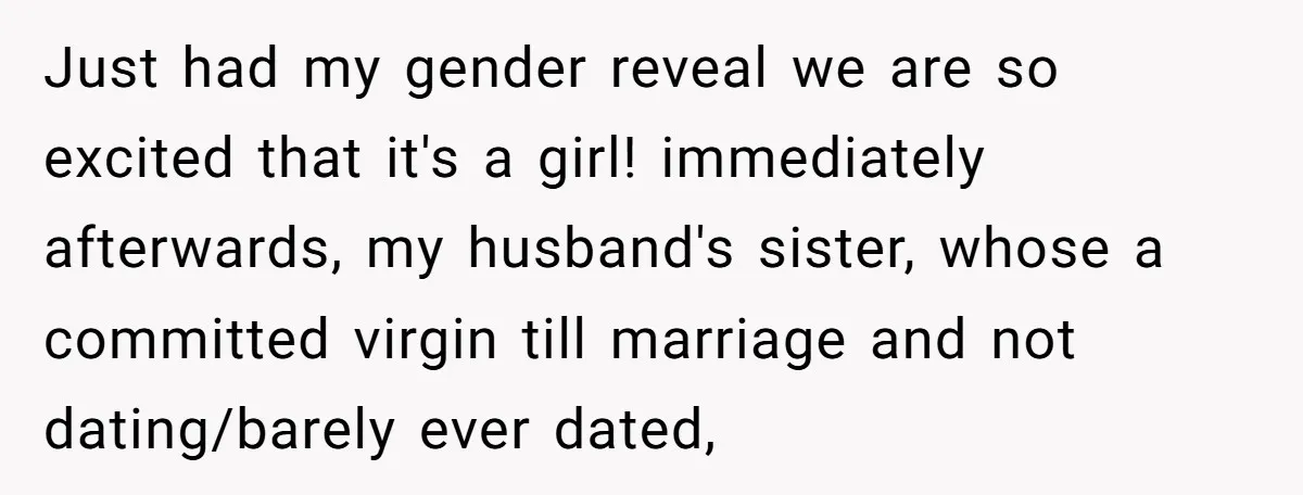 Just had my gender reveal we are so excited that it's a girl! immediately afterwards, my husband's sister, whose a committed virgin till marriage and not dating/barely ever dated,