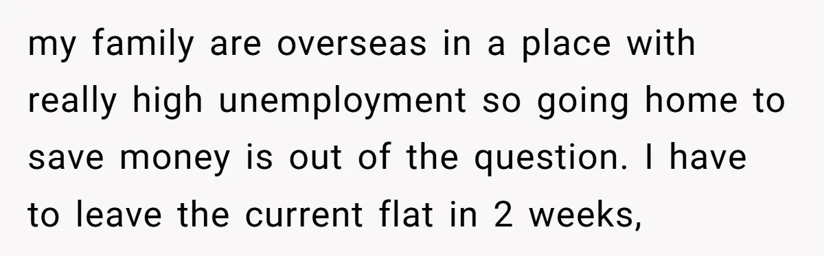my family are overseas in a place with really high unemployment so going home to save money is out of the question. I have to leave the current flat in...