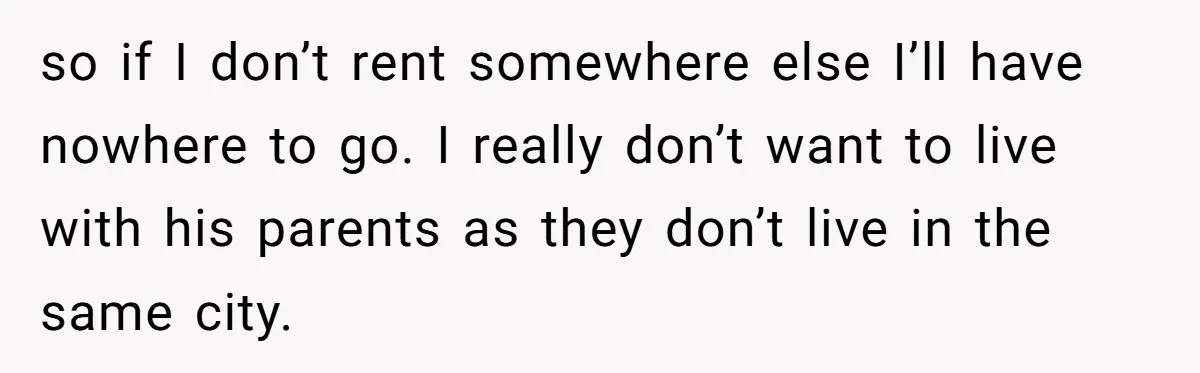 so if I don’t rent somewhere else I’ll have nowhere to go. I really don’t want to live with his parents as they don’t live in the same city.