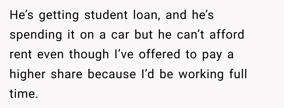 He’s getting student loan, and he’s spending it on a car but he can’t afford rent even though I’ve offered to pay a higher share because I’d be working full...