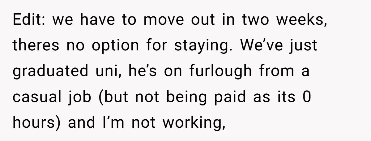 Edit: we have to move out in two weeks, theres no option for staying. We’ve just graduated uni, he’s on furlough from a casual job (but not being paid as...