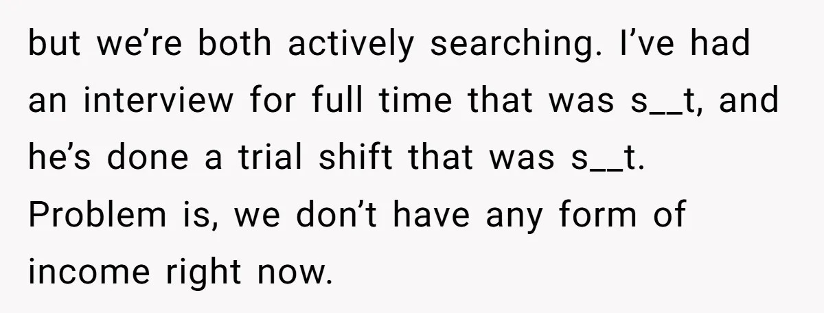 but we’re both actively searching. I’ve had an interview for full time that was s__t, and he’s done a trial shift that was s__t. Problem is, we don’t have any...