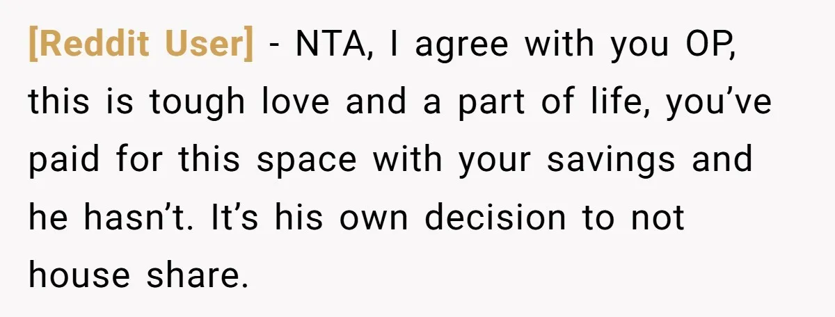 [Reddit User] − NTA, I agree with you OP, this is tough love and a part of life, you’ve paid for this space with your savings and he hasn’t. It’s...