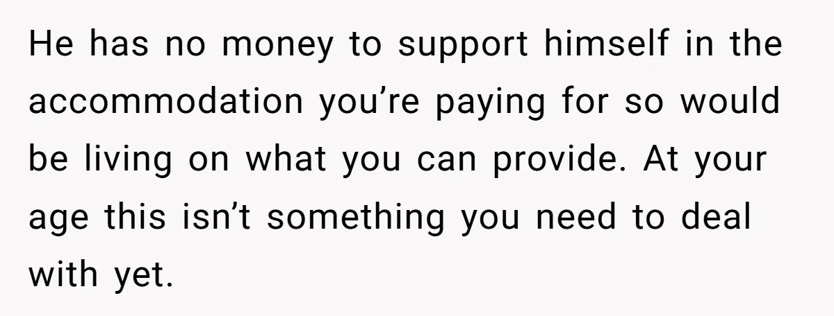 He has no money to support himself in the accommodation you’re paying for so would be living on what you can provide. At your age this isn’t something you need...