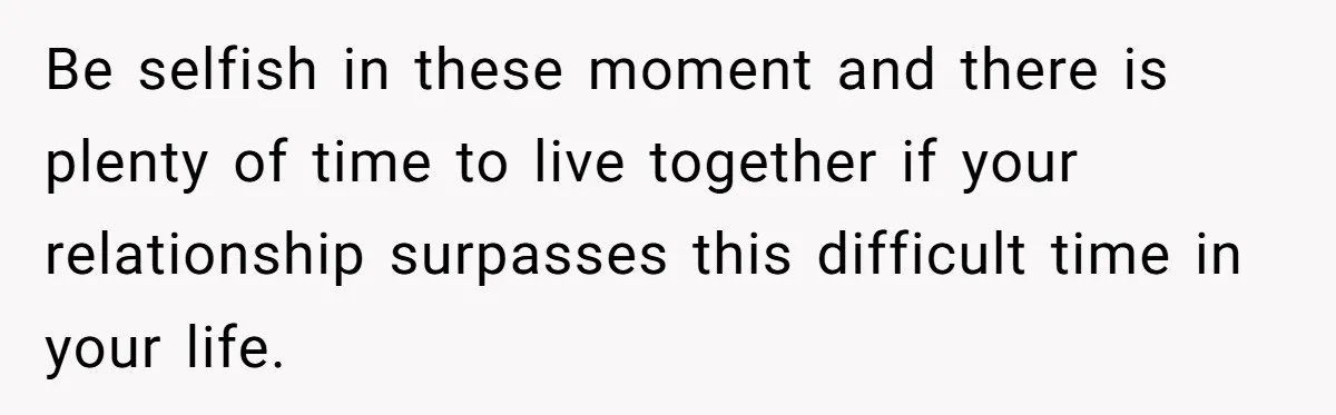 Be selfish in these moment and there is plenty of time to live together if your relationship surpasses this difficult time in your life.
