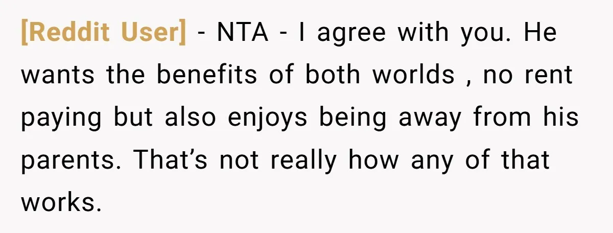 [Reddit User] − NTA - I agree with you. He wants the benefits of both worlds , no rent paying but also enjoys being away from his parents. That’s not...