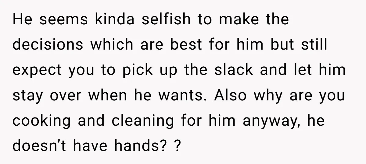 He seems kinda selfish to make the decisions which are best for him but still expect you to pick up the slack and let him stay over when he wants....