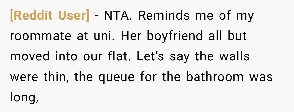[Reddit User] − NTA. Reminds me of my roommate at uni. Her boyfriend all but moved into our flat. Let’s say the walls were thin, the queue for the bathroom...