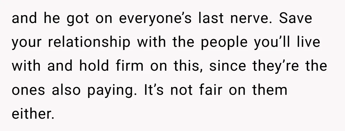 and he got on everyone’s last nerve. Save your relationship with the people you’ll live with and hold firm on this, since they’re the ones also paying. It’s not fair...