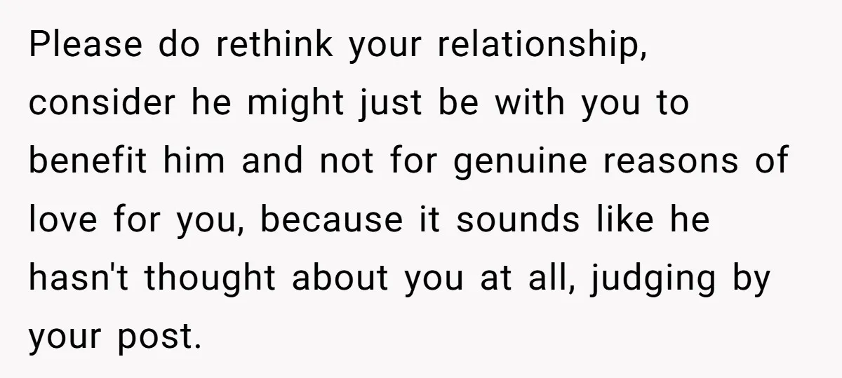 Please do rethink your relationship, consider he might just be with you to benefit him and not for genuine reasons of love for you, because it sounds like he hasn't...