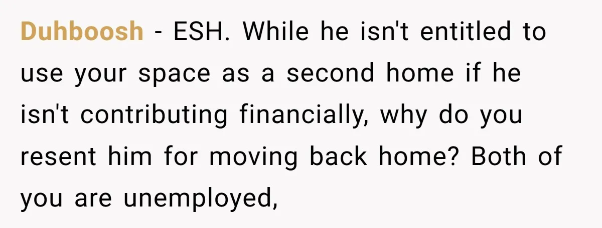 Duhboosh − ESH. While he isn't entitled to use your space as a second home if he isn't contributing financially, why do you resent him for moving back home? Both...