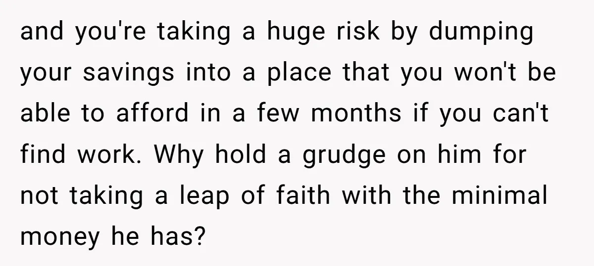 and you're taking a huge risk by dumping your savings into a place that you won't be able to afford in a few months if you can't find work. Why...