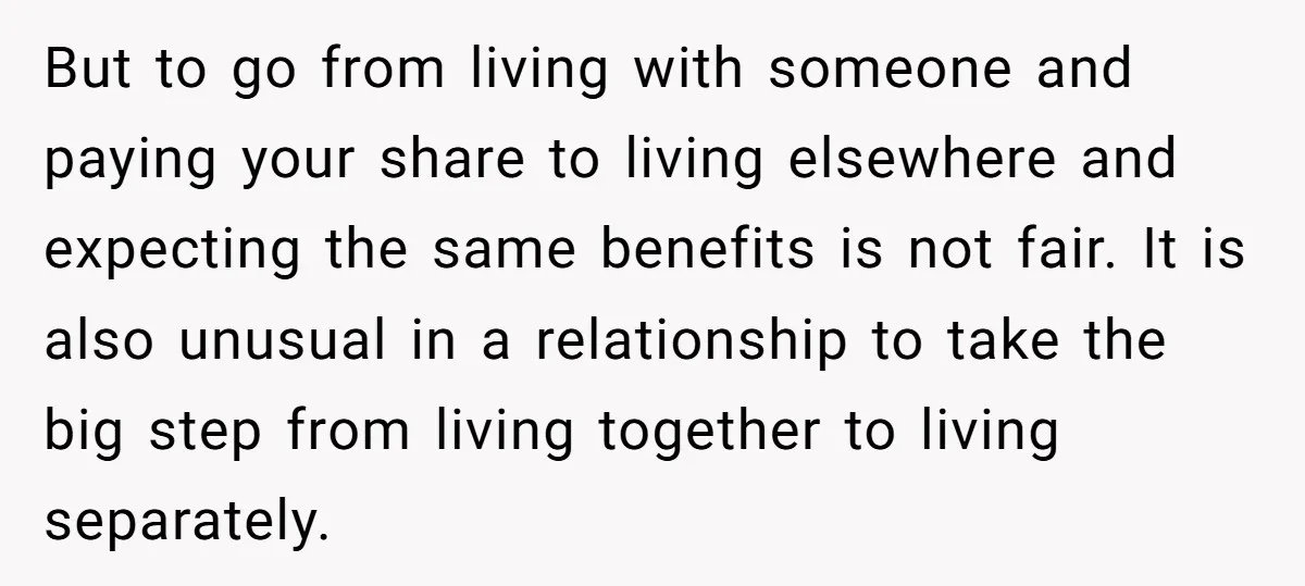 But to go from living with someone and paying your share to living elsewhere and expecting the same benefits is not fair. It is also unusual in a relationship to...