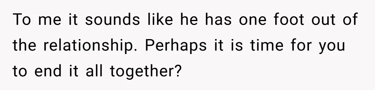 To me it sounds like he has one foot out of the relationship. Perhaps it is time for you to end it all together?