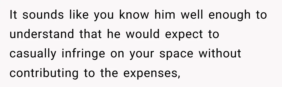 It sounds like you know him well enough to understand that he would expect to casually infringe on your space without contributing to the expenses,