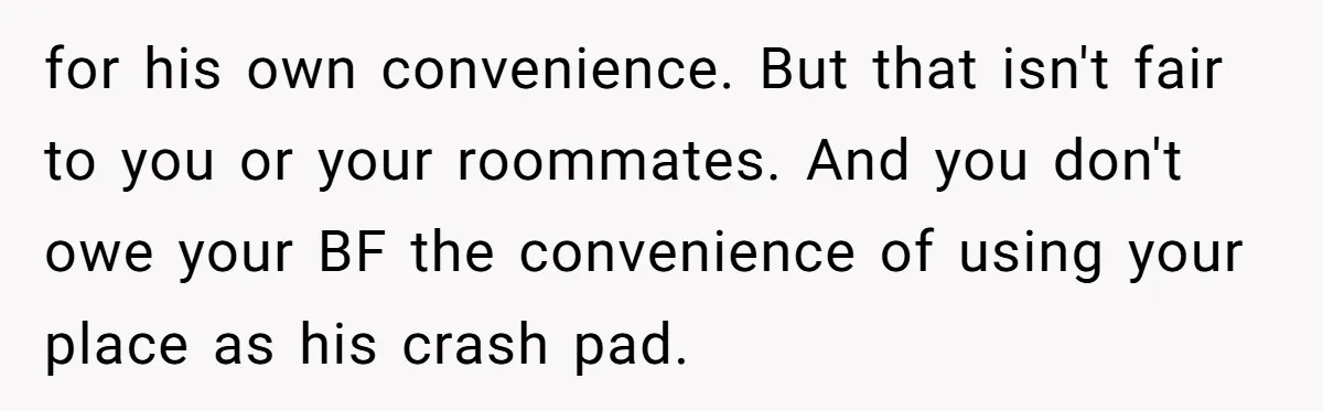 for his own convenience. But that isn't fair to you or your roommates. And you don't owe your BF the convenience of using your place as his crash pad.
