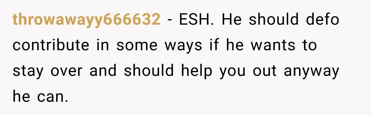 throwawayy666632 − ESH. He should defo contribute in some ways if he wants to stay over and should help you out anyway he can.