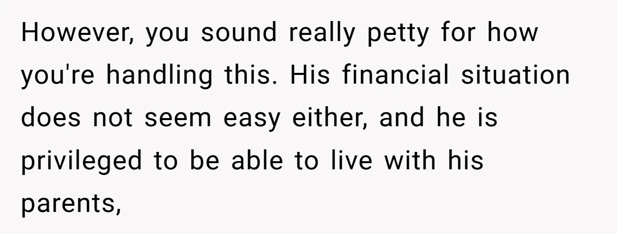 However, you sound really petty for how you're handling this. His financial situation does not seem easy either, and he is privileged to be able to live with his parents,