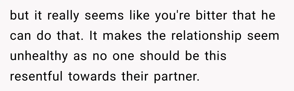 but it really seems like you're bitter that he can do that. It makes the relationship seem unhealthy as no one should be this resentful towards their partner.