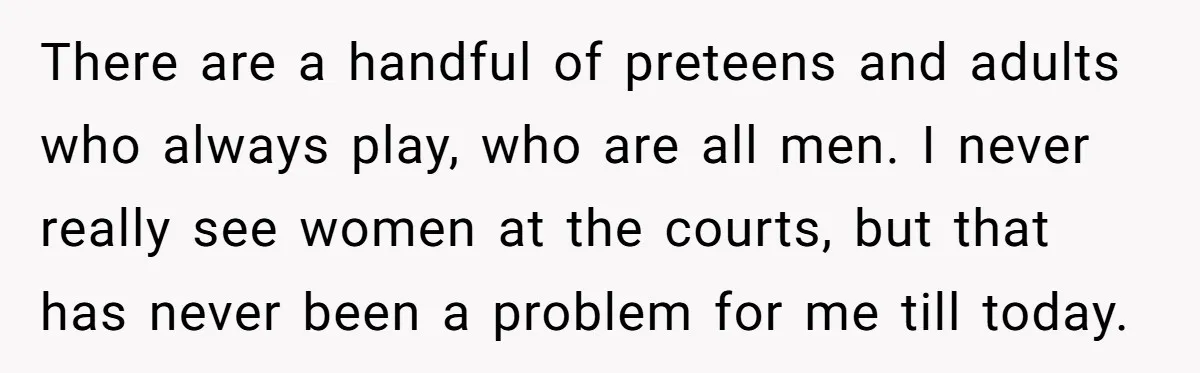 There are a handful of preteens and adults who always play, who are all men. I never really see women at the courts, but that has never been a problem...