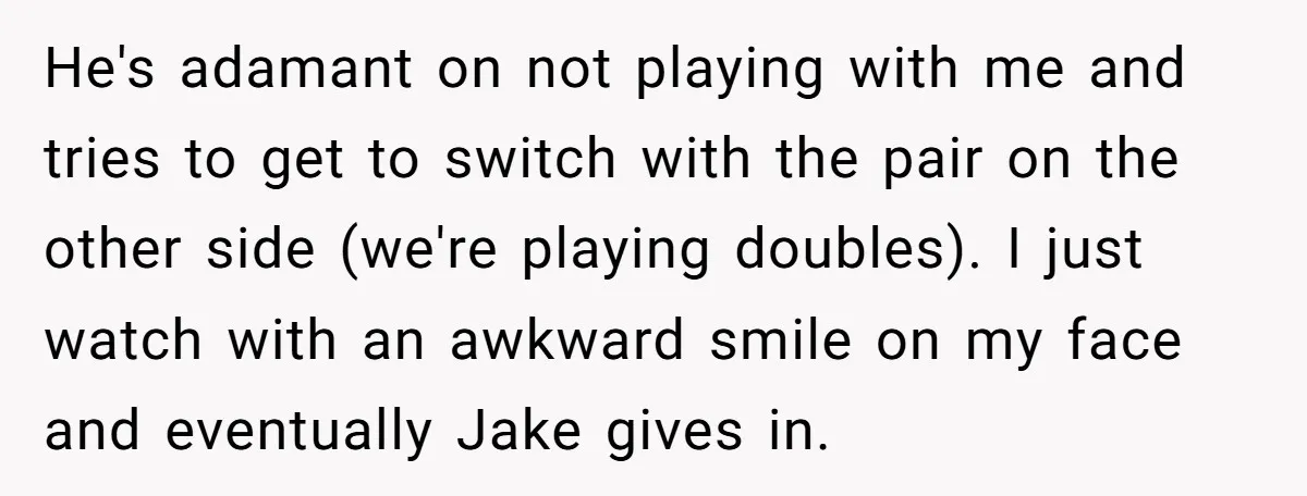 He's adamant on not playing with me and tries to get to switch with the pair on the other side (we're playing doubles). I just watch with an awkward smile...