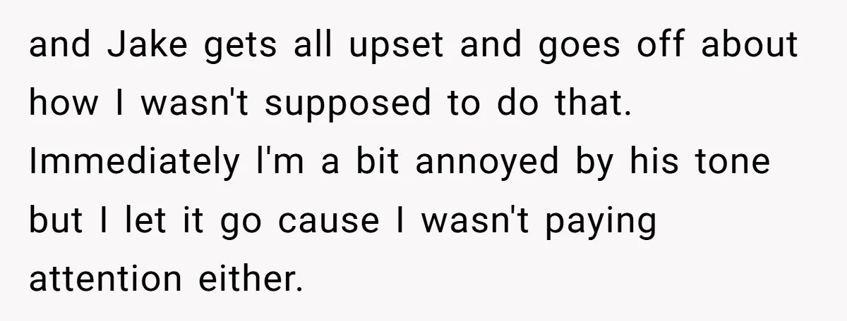 and Jake gets all upset and goes off about how I wasn't supposed to do that. Immediately l'm a bit annoyed by his tone but I let it go cause...