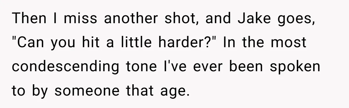 Then I miss another shot, and Jake goes, "Can you hit a little harder?" In the most condescending tone I've ever been spoken to by someone that age.