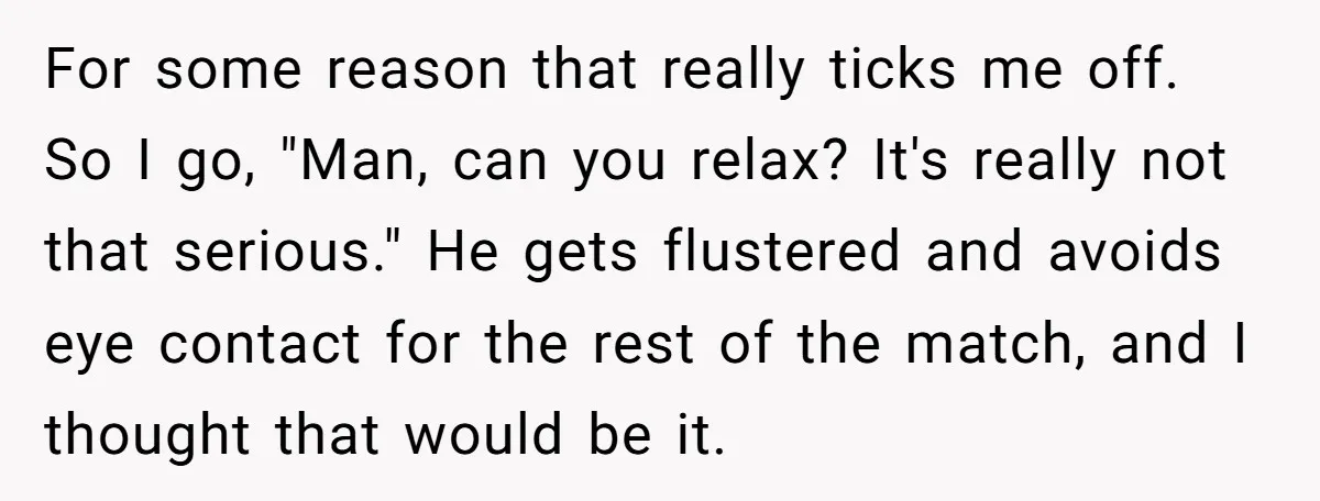 For some reason that really ticks me off. So I go, "Man, can you relax? It's really not that serious." He gets flustered and avoids eye contact for the rest...