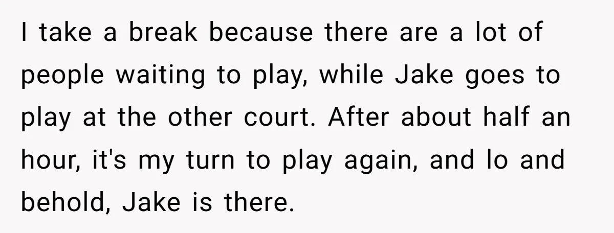 I take a break because there are a lot of people waiting to play, while Jake goes to play at the other court. After about half an hour, it's my...