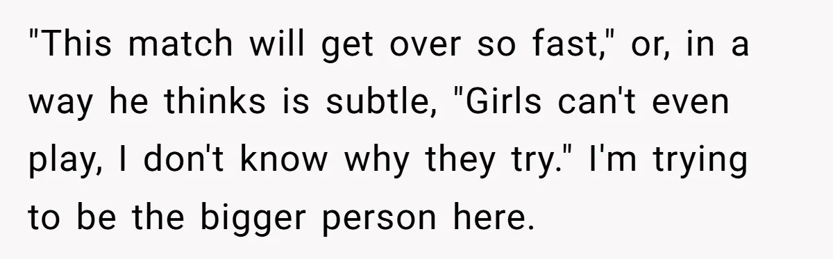 "This match will get over so fast," or, in a way he thinks is subtle, "Girls can't even play, I don't know why they try." I'm trying to be the...