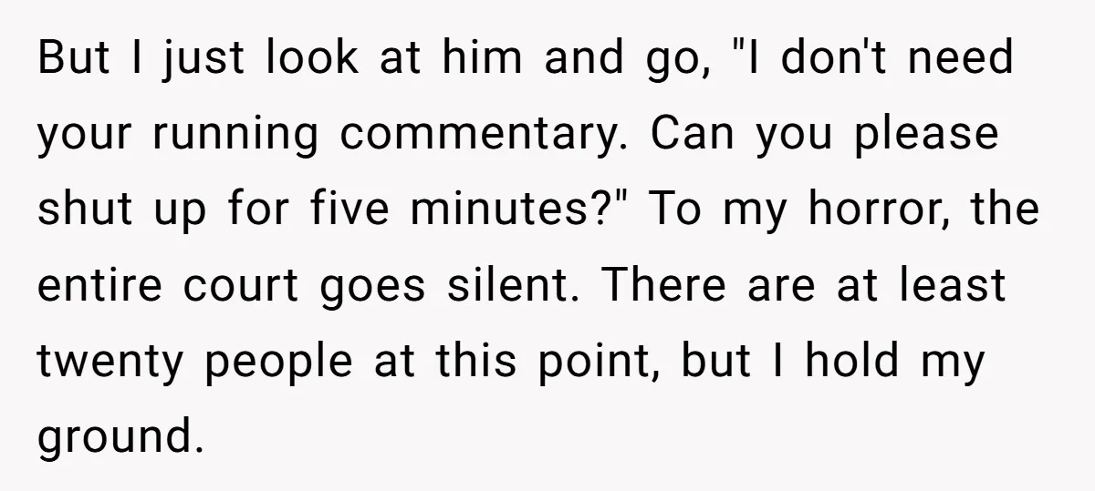 But I just look at him and go, "I don't need your running commentary. Can you please shut up for five minutes?" To my horror, the entire court goes silent....