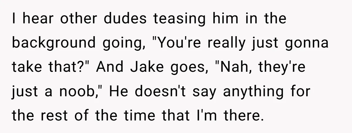 I hear other dudes teasing him in the background going, "You're really just gonna take that?" And Jake goes, "Nah, they're just a noob," He doesn't say anything for the...