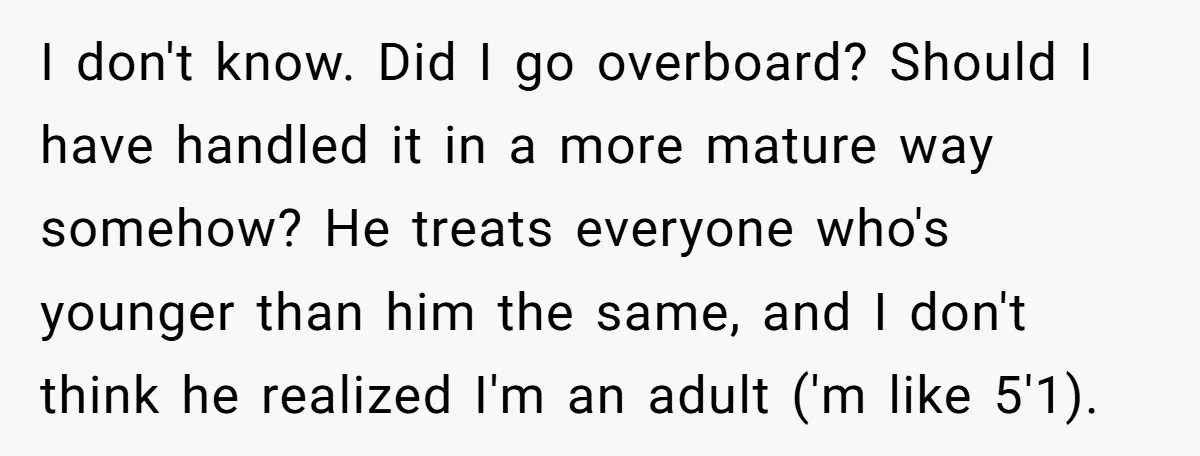 I don't know. Did I go overboard? Should I have handled it in a more mature way somehow? He treats everyone who's younger than him the same, and I don't...